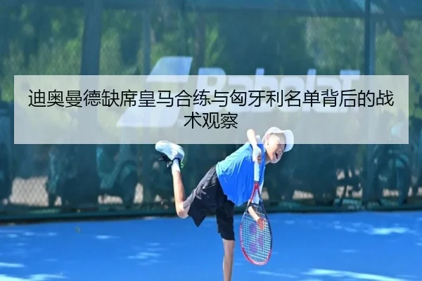 迪奥曼德缺席皇马合练与匈牙利名单背后的战术观察