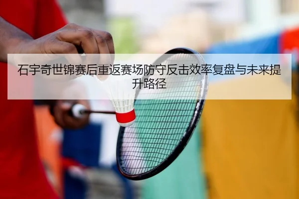 石宇奇世锦赛后重返赛场防守反击效率复盘与未来提升路径
