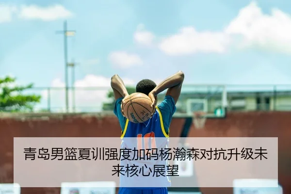 青岛男篮夏训强度加码杨瀚森对抗升级未来核心展望